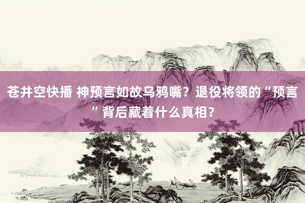 苍井空快播 神预言如故乌鸦嘴？退役将领的“预言”背后藏着什么真相？