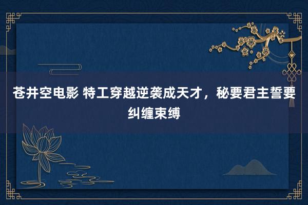 苍井空电影 特工穿越逆袭成天才，秘要君主誓要纠缠束缚