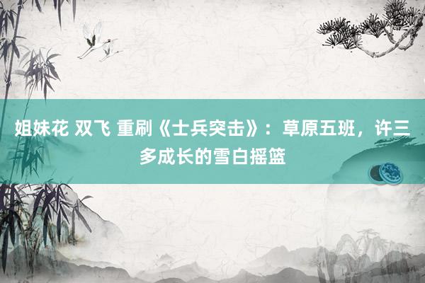 姐妹花 双飞 重刷《士兵突击》：草原五班，许三多成长的雪白摇篮