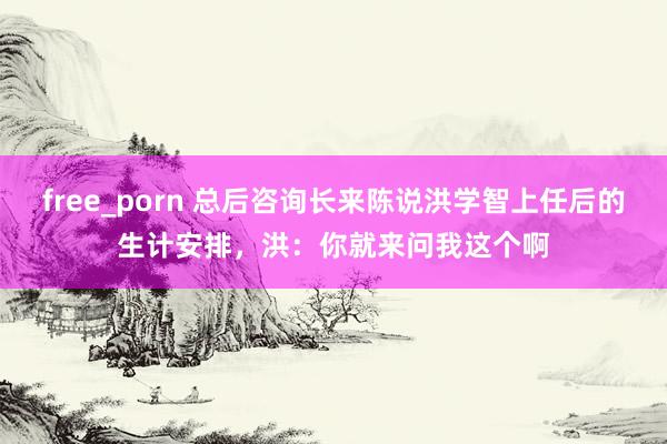 free_porn 总后咨询长来陈说洪学智上任后的生计安排，洪：你就来问我这个啊
