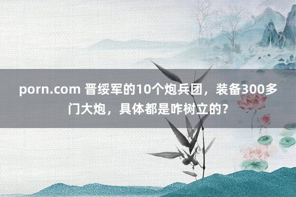 porn.com 晋绥军的10个炮兵团，装备300多门大炮，具体都是咋树立的？