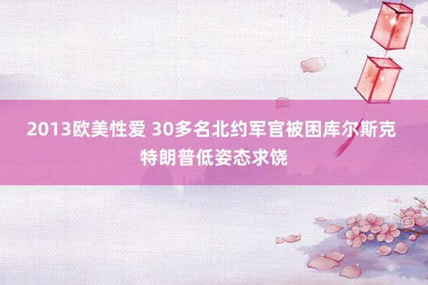 2013欧美性爱 30多名北约军官被困库尔斯克 特朗普低姿态求饶