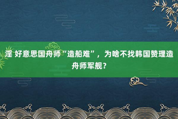 淫 好意思国舟师“造船难”，为啥不找韩国赞理造舟师军舰？