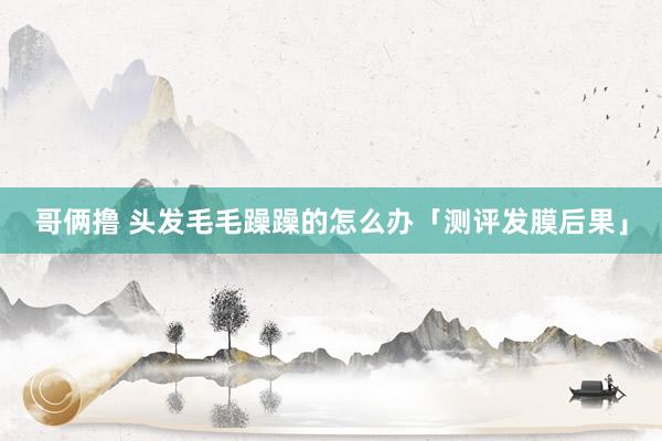 哥俩撸 头发毛毛躁躁的怎么办「测评发膜后果」