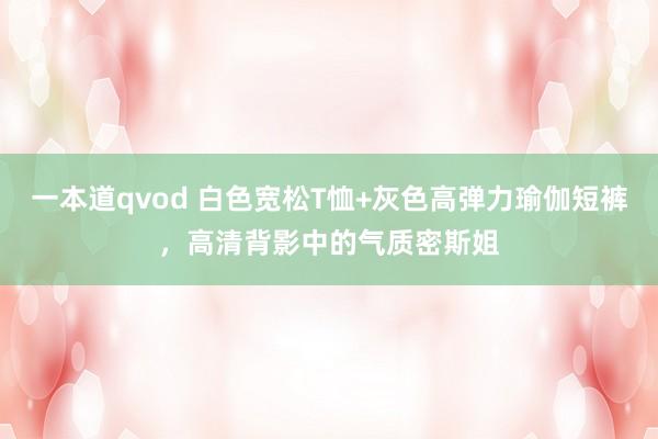 一本道qvod 白色宽松T恤+灰色高弹力瑜伽短裤，高清背影中的气质密斯姐
