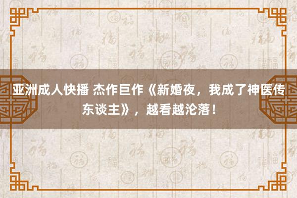 亚洲成人快播 杰作巨作《新婚夜，我成了神医传东谈主》，越看越沦落！