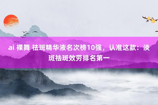ai 裸舞 祛斑精华液名次榜10强，认准这款：淡斑祛斑效劳排名第一