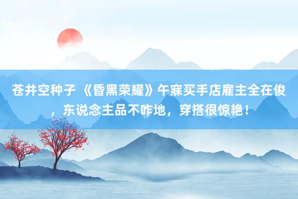 苍井空种子 《昏黑荣耀》午寐买手店雇主全在俊，东说念主品不咋地，穿搭很惊艳！