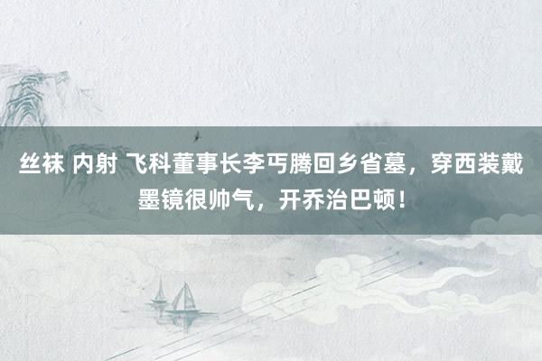 丝袜 内射 飞科董事长李丐腾回乡省墓，穿西装戴墨镜很帅气，开乔治巴顿！