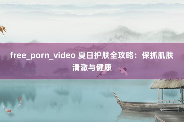 free_porn_video 夏日护肤全攻略：保抓肌肤清澈与健康