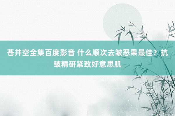 苍井空全集百度影音 什么顺次去皱恶果最佳？抗皱精研紧致好意思肌
