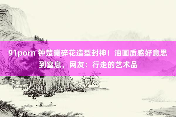 91porn 钟楚曦碎花造型封神！油画质感好意思到窒息，网友：行走的艺术品