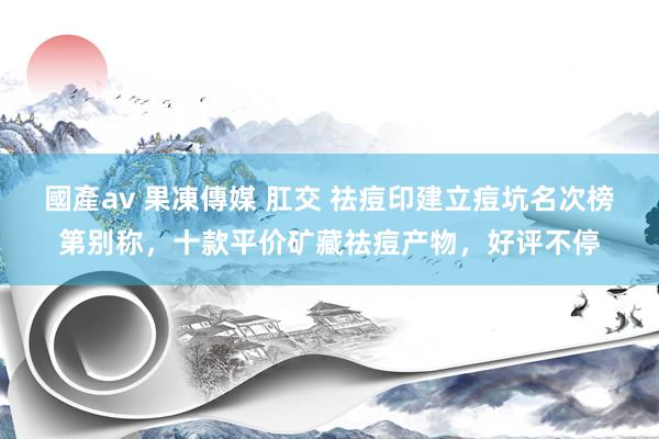 國產av 果凍傳媒 肛交 祛痘印建立痘坑名次榜第别称，十款平价矿藏祛痘产物，好评不停
