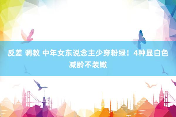 反差 调教 中年女东说念主少穿粉绿！4种显白色减龄不装嫩