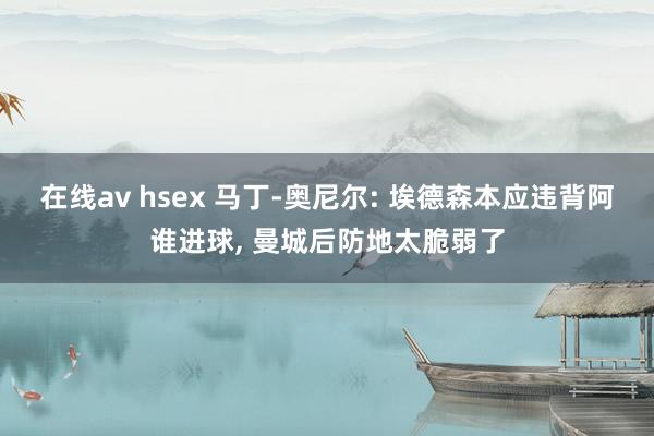 在线av hsex 马丁-奥尼尔: 埃德森本应违背阿谁进球, 曼城后防地太脆弱了