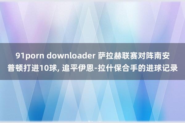 91porn downloader 萨拉赫联赛对阵南安普顿打进10球, 追平伊恩-拉什保合手的进球记录