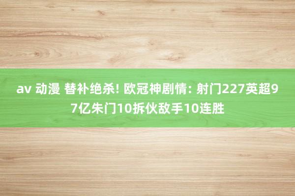 av 动漫 替补绝杀! 欧冠神剧情: 射门227英超97亿朱门10拆伙敌手10连胜