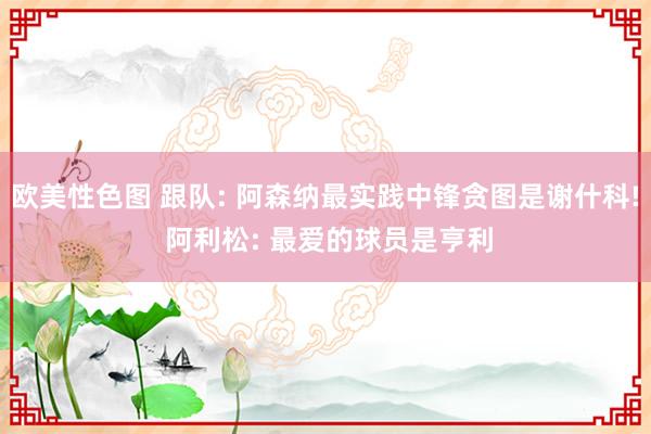 欧美性色图 跟队: 阿森纳最实践中锋贪图是谢什科! 阿利松: 最爱的球员是亨利