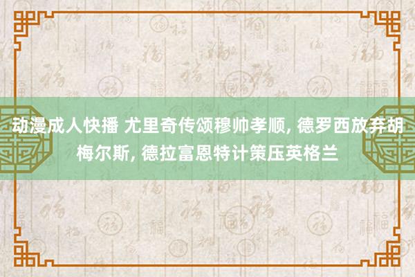 动漫成人快播 尤里奇传颂穆帅孝顺, 德罗西放弃胡梅尔斯, 德拉富恩特计策压英格兰