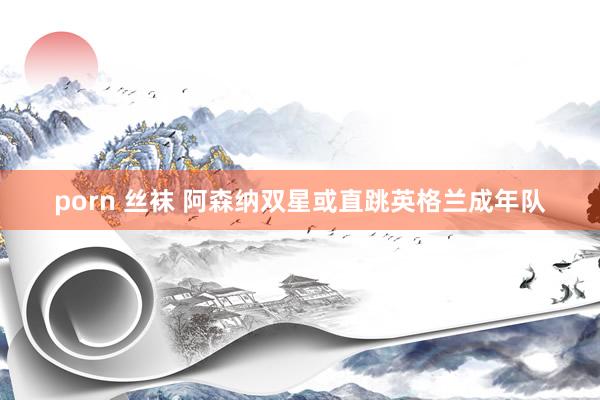 porn 丝袜 阿森纳双星或直跳英格兰成年队