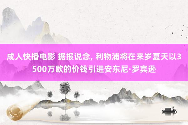 成人快播电影 据报说念, 利物浦将在来岁夏天以3500万欧的价钱引进安东尼·罗宾逊