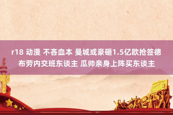 r18 动漫 不吝血本 曼城或豪砸1.5亿欧抢签德布劳内交班东谈主 瓜帅亲身上阵买东谈主