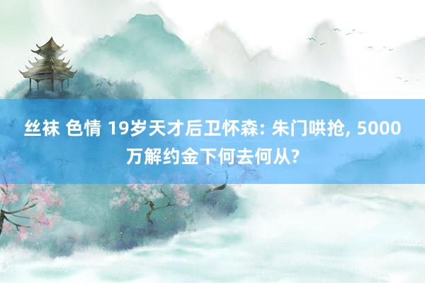丝袜 色情 19岁天才后卫怀森: 朱门哄抢, 5000万解约金下何去何从?