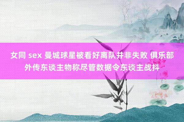 女同 sex 曼城球星被看好离队并非失败 俱乐部外传东谈主物称尽管数据令东谈主战抖