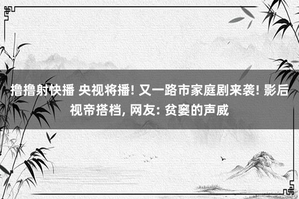 撸撸射快播 央视将播! 又一路市家庭剧来袭! 影后视帝搭档, 网友: 贫窭的声威