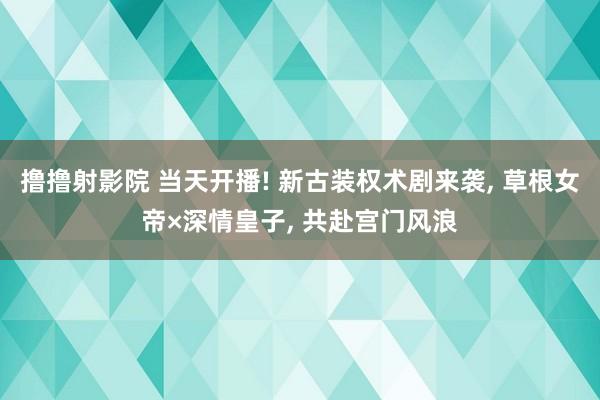 撸撸射影院 当天开播! 新古装权术剧来袭, 草根女帝×深情皇子, 共赴宫门风浪
