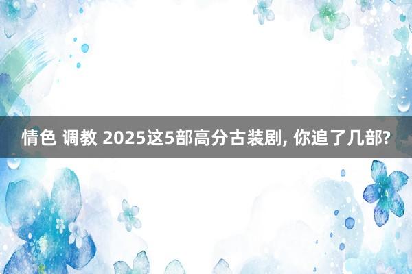 情色 调教 2025这5部高分古装剧, 你追了几部?