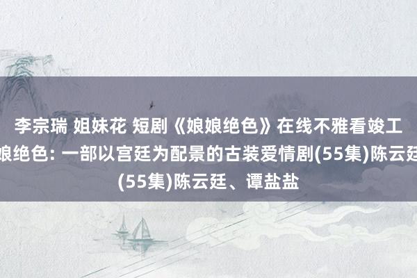 李宗瑞 姐妹花 短剧《娘娘绝色》在线不雅看竣工版短剧娘娘绝色: 一部以宫廷为配景的古装爱情剧(55集)陈云廷、谭盐盐
