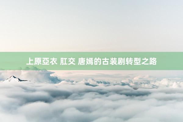 上原亞衣 肛交 唐嫣的古装剧转型之路