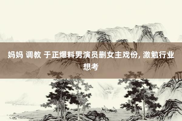妈妈 调教 于正爆料男演员删女主戏份, 激勉行业想考