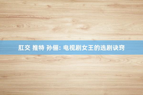 肛交 推特 孙俪: 电视剧女王的选剧诀窍