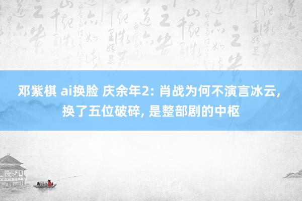 邓紫棋 ai换脸 庆余年2: 肖战为何不演言冰云, 换了五位破碎, 是整部剧的中枢