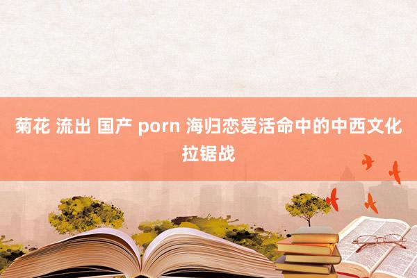 菊花 流出 国产 porn 海归恋爱活命中的中西文化拉锯战