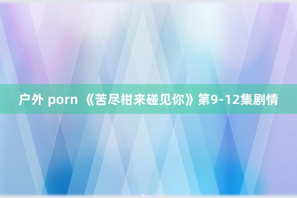 户外 porn 《苦尽柑来碰见你》第9-12集剧情