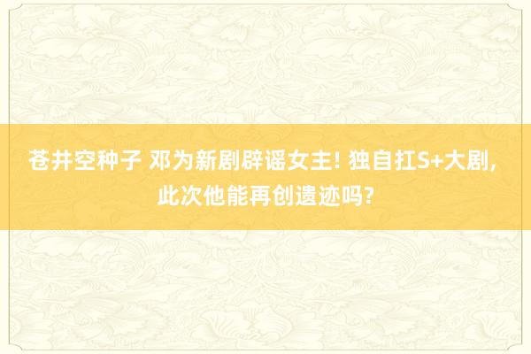 苍井空种子 邓为新剧辟谣女主! 独自扛S+大剧, 此次他能再创遗迹吗?