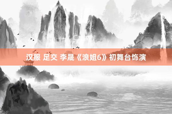 汉服 足交 李晟《浪姐6》初舞台饰演