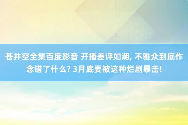 苍井空全集百度影音 开播差评如潮, 不雅众到底作念错了什么? 3月底要被这种烂剧暴击!