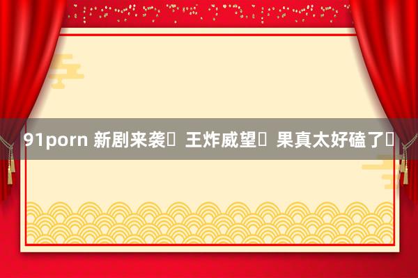 91porn 新剧来袭❗王炸威望❗果真太好磕了❗