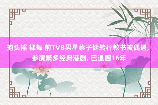 抱头摇 裸舞 前TVB男星蔡子健转行教书被偶遇, 参演繁多经典港剧, 已退圈16年