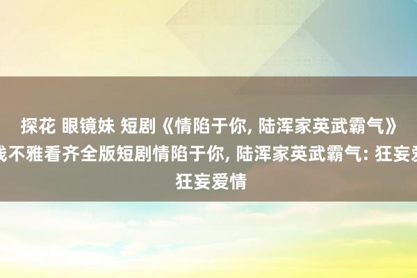 探花 眼镜妹 短剧《情陷于你, 陆浑家英武霸气》在线不雅看齐全版短剧情陷于你, 陆浑家英武霸气: 狂妄爱情