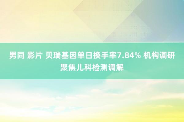 男同 影片 贝瑞基因单日换手率7.84% 机构调研聚焦儿科检测调解