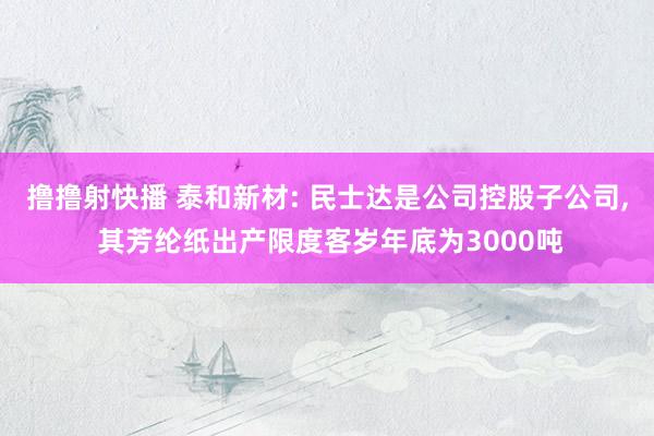 撸撸射快播 泰和新材: 民士达是公司控股子公司, 其芳纶纸出产限度客岁年底为3000吨
