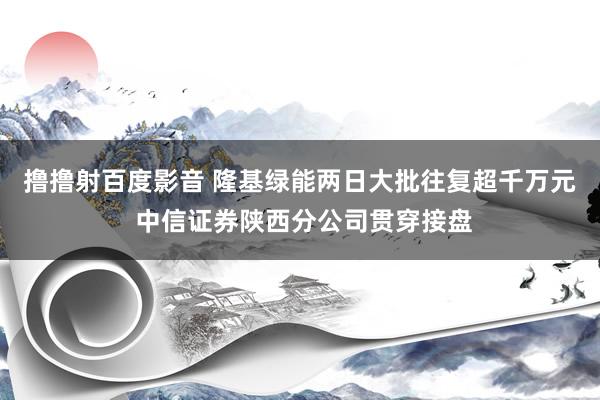 撸撸射百度影音 隆基绿能两日大批往复超千万元 中信证券陕西分公司贯穿接盘