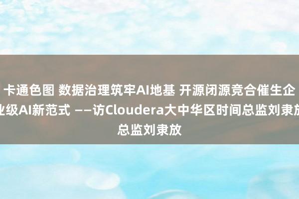 卡通色图 数据治理筑牢AI地基 开源闭源竞合催生企业级AI新范式 ——访Cloudera大中华区时间总监刘隶放