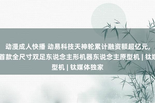 动漫成人快播 动易科技天神轮累计融资额超亿元, 将发布首款全尺寸双足东说念主形机器东说念主原型机 | 钛媒体独家