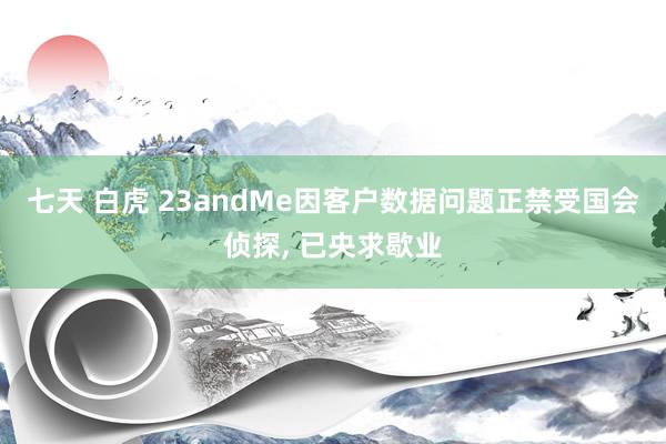 七天 白虎 23andMe因客户数据问题正禁受国会侦探, 已央求歇业